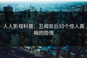 人人影视科普：丑闻背后10个惊人真相的隐情