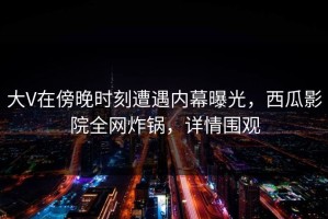 大V在傍晚时刻遭遇内幕曝光，西瓜影院全网炸锅，详情围观