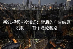 新91视频 - 冷知识：背后的广告结算机制——有个隐藏套路