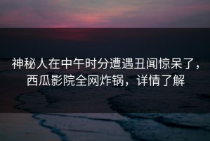神秘人在中午时分遭遇丑闻惊呆了，西瓜影院全网炸锅，详情了解