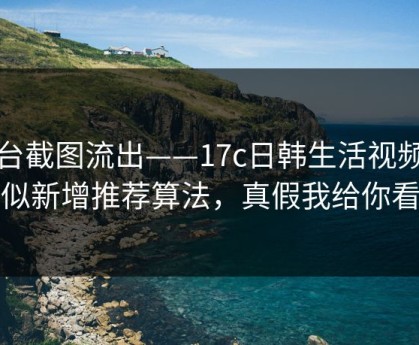 后台截图流出——17c日韩生活视频疑似新增推荐算法，真假我给你看