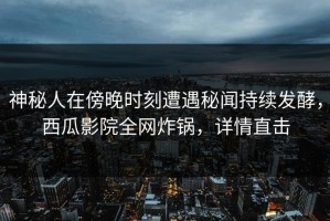 神秘人在傍晚时刻遭遇秘闻持续发酵，西瓜影院全网炸锅，详情直击
