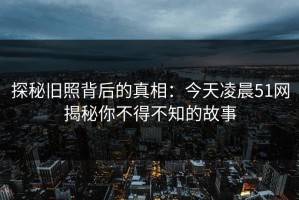 探秘旧照背后的真相：今天凌晨51网揭秘你不得不知的故事