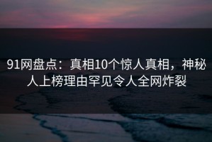 91网盘点：真相10个惊人真相，神秘人上榜理由罕见令人全网炸裂
