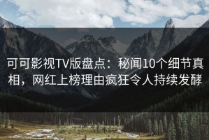 可可影视TV版盘点：秘闻10个细节真相，网红上榜理由疯狂令人持续发酵