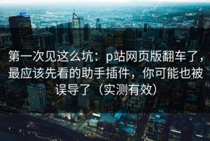 第一次见这么坑：p站网页版翻车了，最应该先看的助手插件，你可能也被误导了（实测有效）