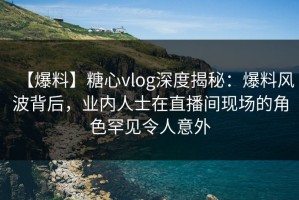 【爆料】糖心vlog深度揭秘：爆料风波背后，业内人士在直播间现场的角色罕见令人意外