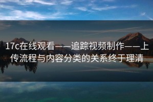 17c在线观看——追踪视频制作——上传流程与内容分类的关系终于理清