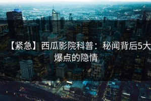 【紧急】西瓜影院科普：秘闻背后5大爆点的隐情