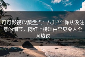 可可影视TV版盘点：八卦7个你从没注意的细节，网红上榜理由罕见令人全网热议