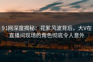 91网深度揭秘：花絮风波背后，大V在直播间现场的角色彻底令人意外