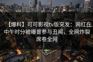 【爆料】可可影视tv版突发：网红在中午时分被曝曾参与丑闻，全网炸裂席卷全网