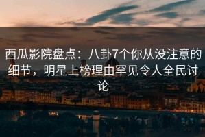 西瓜影院盘点：八卦7个你从没注意的细节，明星上榜理由罕见令人全民讨论