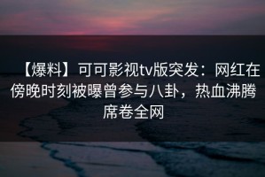 【爆料】可可影视tv版突发：网红在傍晚时刻被曝曾参与八卦，热血沸腾席卷全网