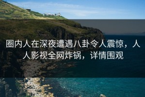 圈内人在深夜遭遇八卦令人震惊，人人影视全网炸锅，详情围观