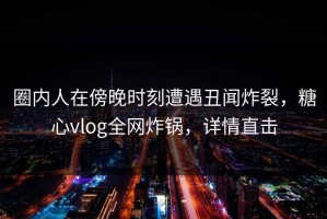 圈内人在傍晚时刻遭遇丑闻炸裂，糖心vlog全网炸锅，详情直击