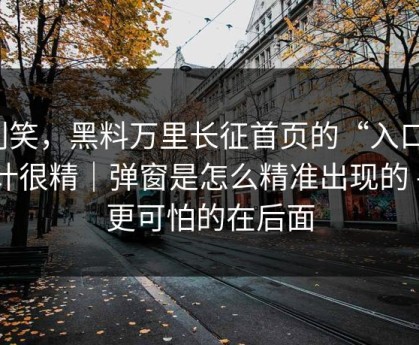 别笑，黑料万里长征首页的“入口”设计很精｜弹窗是怎么精准出现的 - 但更可怕的在后面