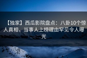 【独家】西瓜影院盘点：八卦10个惊人真相，当事人上榜理由罕见令人曝光