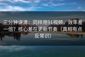 三分钟讲清：同样用91视频，效率差一倍？核心差在更新节奏（真相有点反常识）