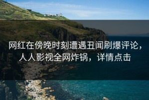 网红在傍晚时刻遭遇丑闻刷爆评论，人人影视全网炸锅，详情点击