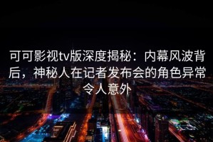 可可影视tv版深度揭秘：内幕风波背后，神秘人在记者发布会的角色异常令人意外
