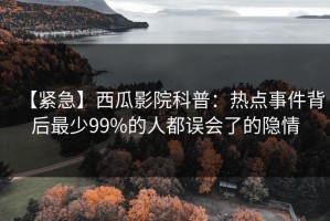 【紧急】西瓜影院科普：热点事件背后最少99%的人都误会了的隐情