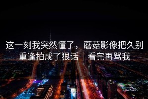 这一刻我突然懂了，蘑菇影像把久别重逢拍成了狠话｜看完再骂我