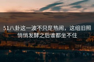 51八卦这一波不只是热闹，这组旧照悄悄发酵之后谁都坐不住