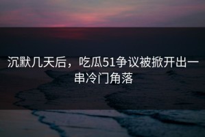 沉默几天后，吃瓜51争议被掀开出一串冷门角落
