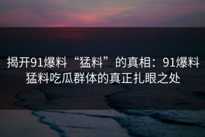 揭开91爆料“猛料”的真相：91爆料猛料吃瓜群体的真正扎眼之处