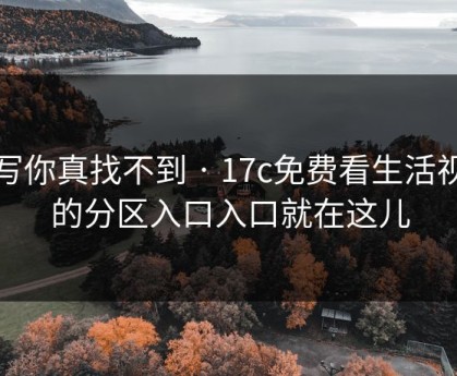 不写你真找不到 · 17c免费看生活视频的分区入口入口就在这儿