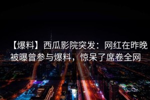 【爆料】西瓜影院突发：网红在昨晚被曝曾参与爆料，惊呆了席卷全网