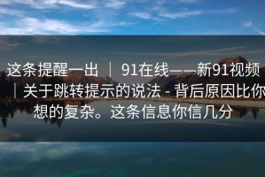这条提醒一出 ｜ 91在线——新91视频｜关于跳转提示的说法 - 背后原因比你想的复杂。这条信息你信几分