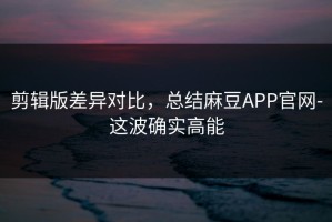剪辑版差异对比，总结麻豆APP官网-这波确实高能