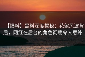 【爆料】黑料深度揭秘：花絮风波背后，网红在后台的角色彻底令人意外