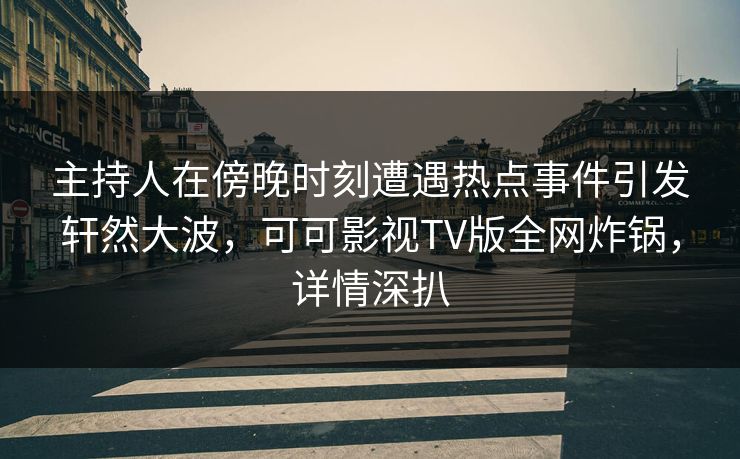 主持人在傍晚时刻遭遇热点事件引发轩然大波，可可影视TV版全网炸锅，详情深扒