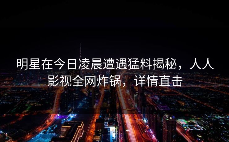 明星在今日凌晨遭遇猛料揭秘，人人影视全网炸锅，详情直击