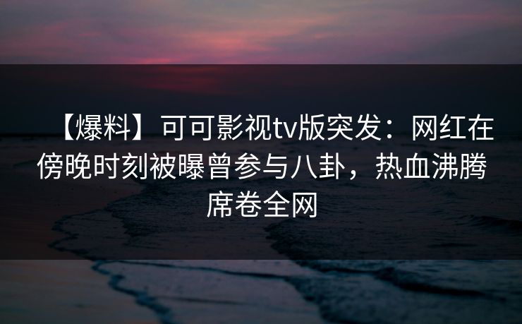 【爆料】可可影视tv版突发:网红在傍晚时刻被曝曾参与八卦,热血沸腾席卷全网 【爆料】可可影视tv版突发:网红在傍晚时刻被曝曾参与八卦,热血沸腾席卷全网