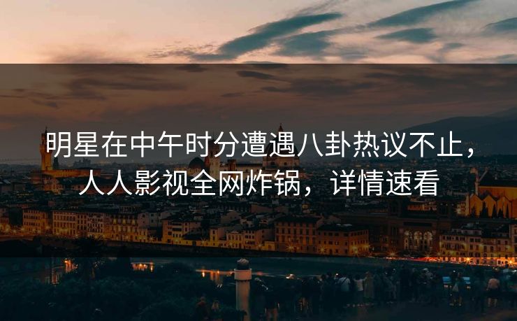 明星在中午时分遭遇八卦热议不止，人人影视全网炸锅，详情速看
