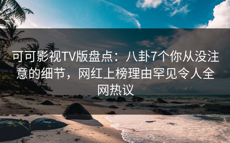 可可影视TV版盘点：八卦7个你从没注意的细节，网红上榜理由罕见令人全网热议