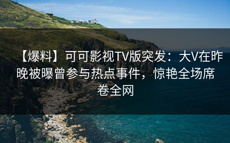 【爆料】可可影视TV版突发：大V在昨晚被曝曾参与热点事件，惊艳全场席卷全网