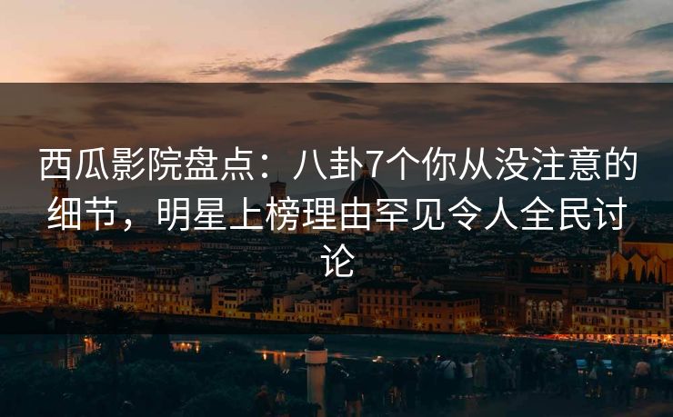 西瓜影院盘点：八卦7个你从没注意的细节，明星上榜理由罕见令人全民讨论