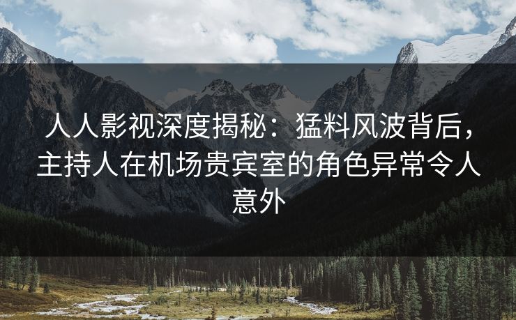 人人影视深度揭秘：猛料风波背后，主持人在机场贵宾室的角色异常令人意外