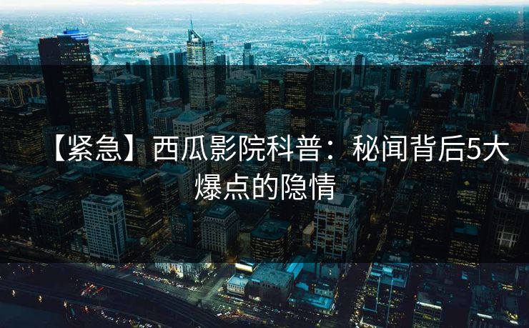 【紧急】西瓜影院科普：秘闻背后5大爆点的隐情