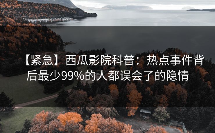 【紧急】西瓜影院科普：热点事件背后最少99%的人都误会了的隐情