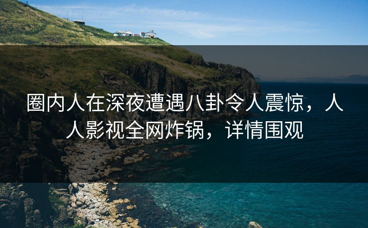 圈内人在深夜遭遇八卦令人震惊，人人影视全网炸锅，详情围观