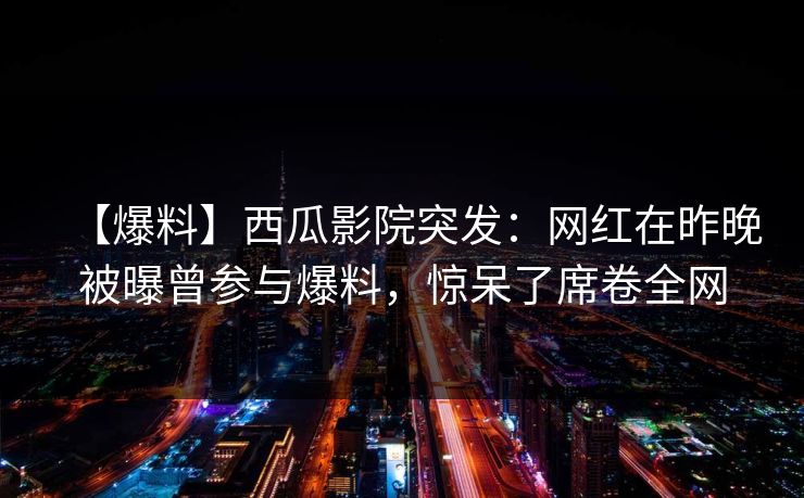 【爆料】西瓜影院突发:网红在昨晚被曝曾参与爆料,惊呆了席卷全网 【爆料】西瓜影院突发:网红在昨晚被曝曾参与爆料,惊呆了席卷全网