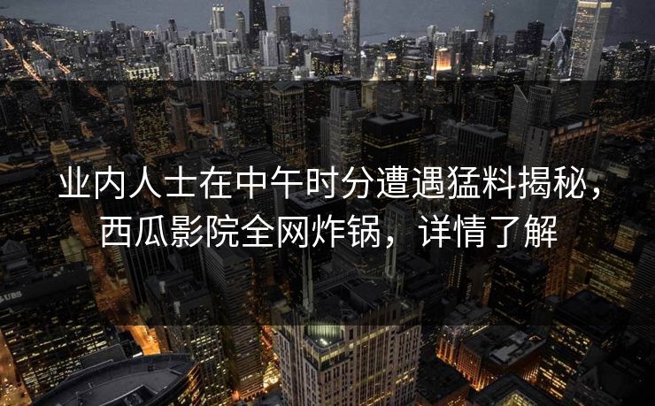 业内人士在中午时分遭遇猛料揭秘，西瓜影院全网炸锅，详情了解