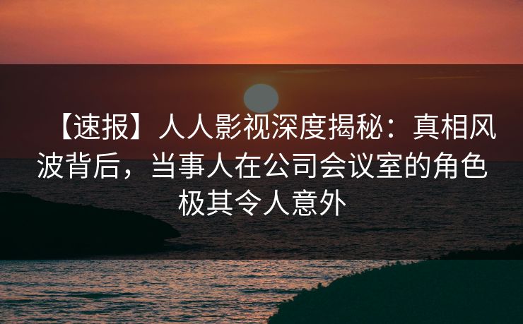 【速报】人人影视深度揭秘：真相风波背后，当事人在公司会议室的角色极其令人意外