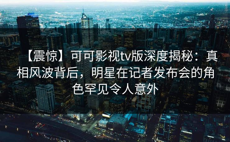 【震惊】可可影视tv版深度揭秘：真相风波背后，明星在记者发布会的角色罕见令人意外